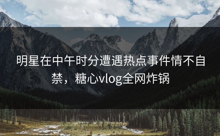 明星在中午时分遭遇热点事件情不自禁,糖心vlog全网炸锅 明星在中午时分遭遇热点事件情不自禁,糖心vlog全网炸锅