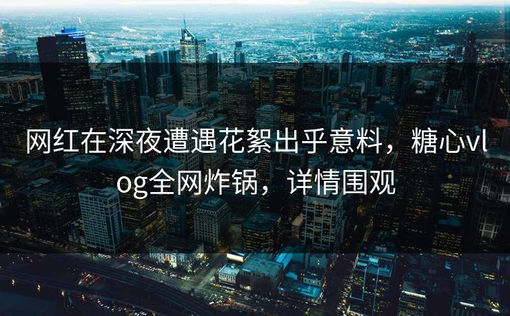 网红在深夜遭遇花絮出乎意料,糖心vlog全网炸锅,详情围观 网红在深夜遭遇花絮出乎意料,糖心vlog全网炸锅,详情围观