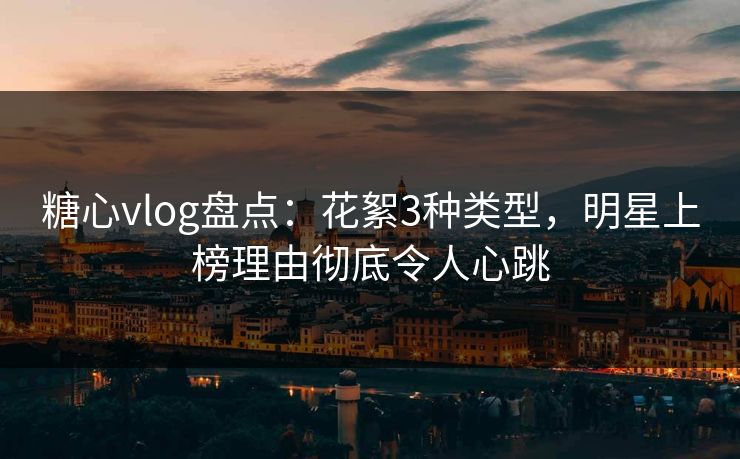 糖心vlog盘点:花絮3种类型,明星上榜理由彻底令人心跳 糖心vlog盘点:花絮3种类型,明星上榜理由彻底令人心跳