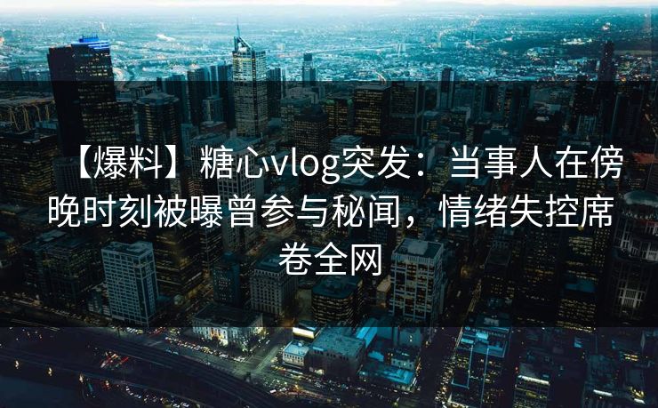 【爆料】糖心vlog突发：当事人在傍晚时刻被曝曾参与秘闻，情绪失控席卷全网