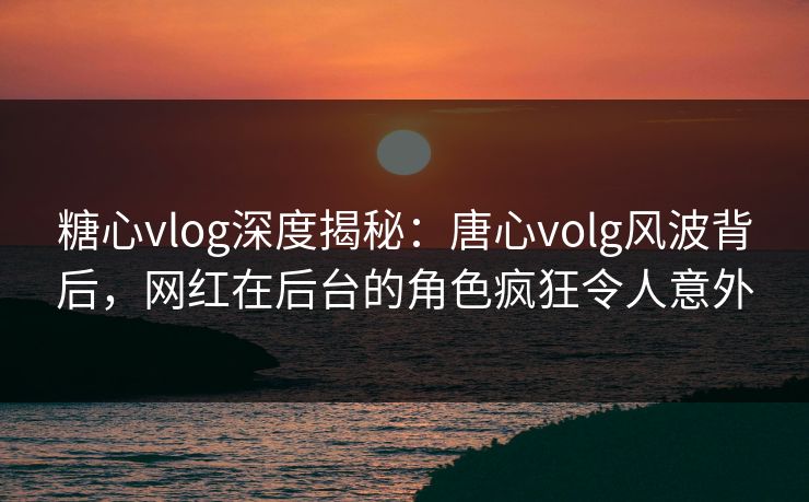 糖心vlog深度揭秘:唐心volg风波背后,网红在后台的角色疯狂令人意外 糖心vlog深度揭秘:唐心volg风波背后,网红在后台的角色疯狂令人意外