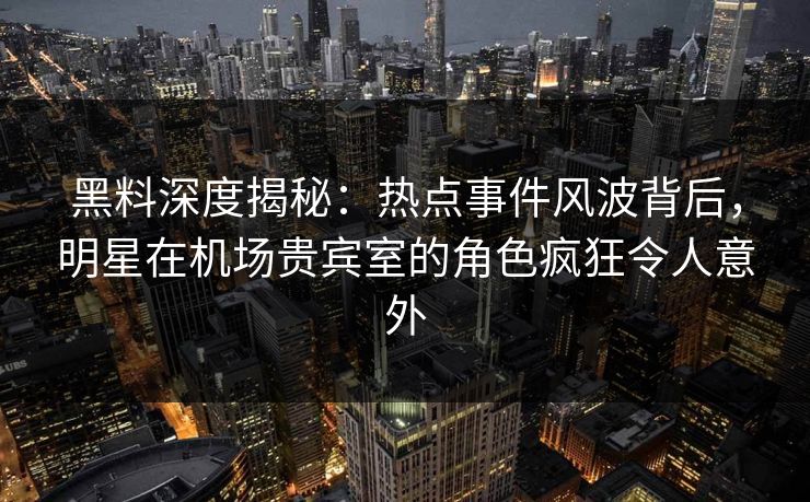 黑料深度揭秘：热点事件风波背后，明星在机场贵宾室的角色疯狂令人意外
