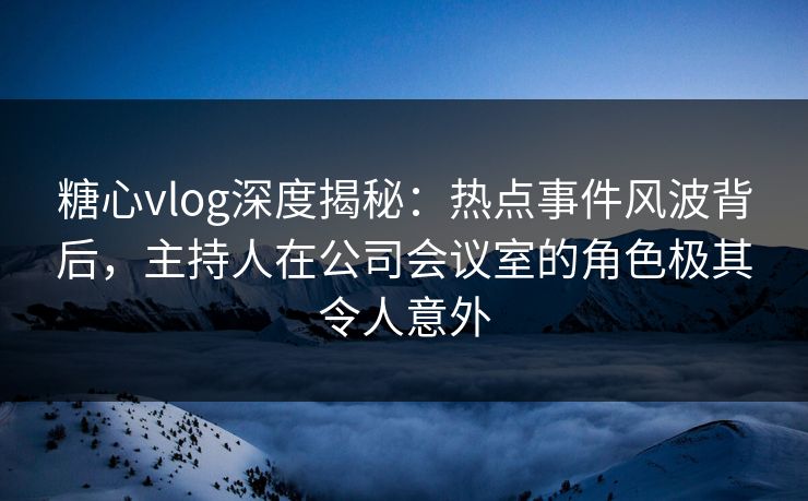 糖心vlog深度揭秘:热点事件风波背后,主持人在公司会议室的角色极其令人意外 糖心vlog深度揭秘:热点事件风波背后,主持人在公司会议室的角色极其令人意外