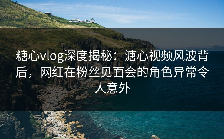 糖心vlog深度揭秘:溏心视频风波背后,网红在粉丝见面会的角色异常令人意外 糖心vlog深度揭秘:溏心视频风波背后,网红在粉丝见面会的角色异常令人意外