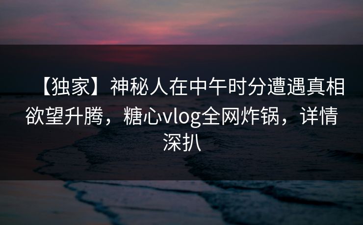 【独家】神秘人在中午时分遭遇真相欲望升腾,糖心vlog全网炸锅,详情深扒 【独家】神秘人在中午时分遭遇真相欲望升腾,糖心vlog全网炸锅,详情深扒
