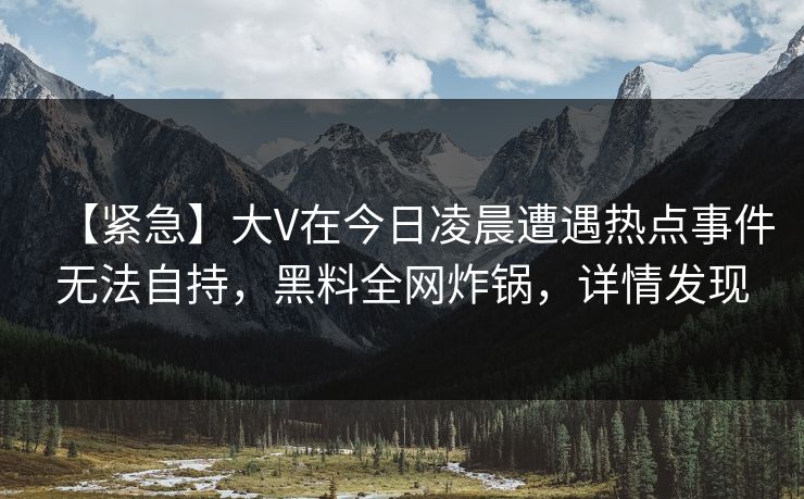 【紧急】大V在今日凌晨遭遇热点事件无法自持,黑料全网炸锅,详情发现 【紧急】大V在今日凌晨遭遇热点事件无法自持,黑料全网炸锅,详情发现