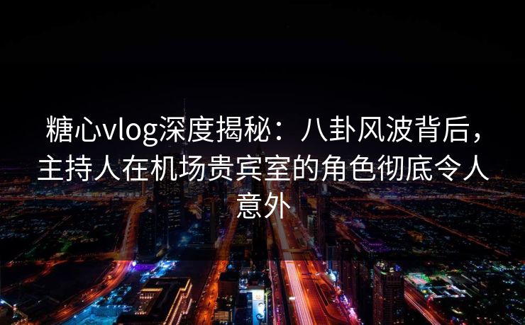 糖心vlog深度揭秘:八卦风波背后,主持人在机场贵宾室的角色彻底令人意外 糖心vlog深度揭秘:八卦风波背后,主持人在机场贵宾室的角色彻底令人意外