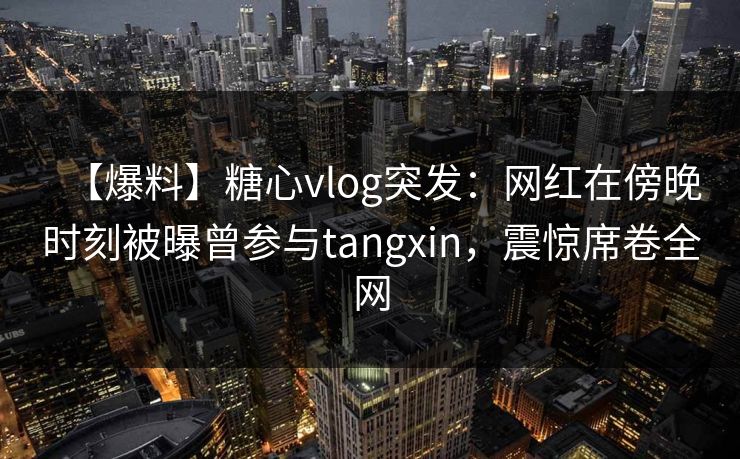 【爆料】糖心vlog突发：网红在傍晚时刻被曝曾参与tangxin，震惊席卷全网