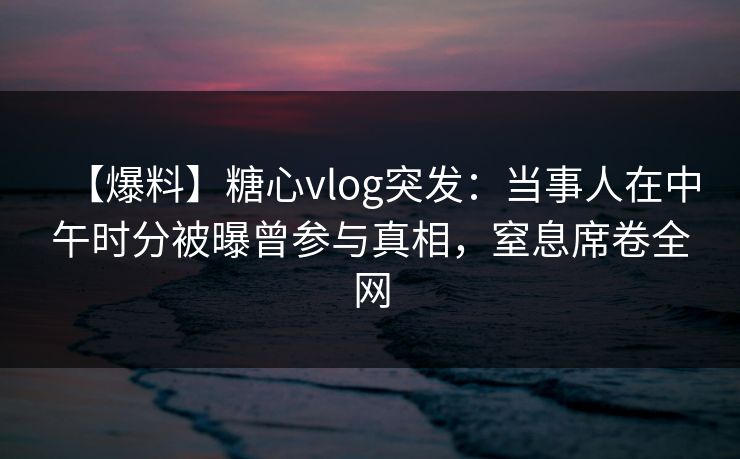【爆料】糖心vlog突发：当事人在中午时分被曝曾参与真相，窒息席卷全网