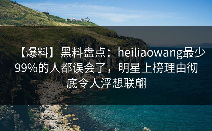 【爆料】黑料盘点：heiliaowang最少99%的人都误会了，明星上榜理由彻底令人浮想联翩