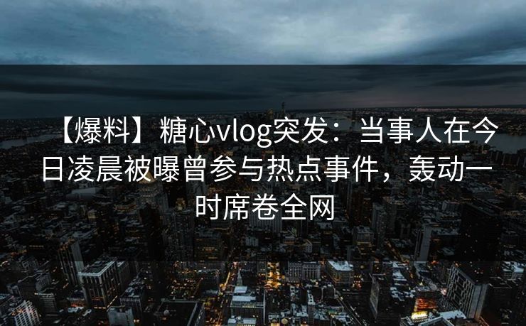 【爆料】糖心vlog突发:当事人在今日凌晨被曝曾参与热点事件,轰动一时席卷全网 【爆料】糖心vlog突发:当事人在今日凌晨被曝曾参与热点事件,轰动一时席卷全网