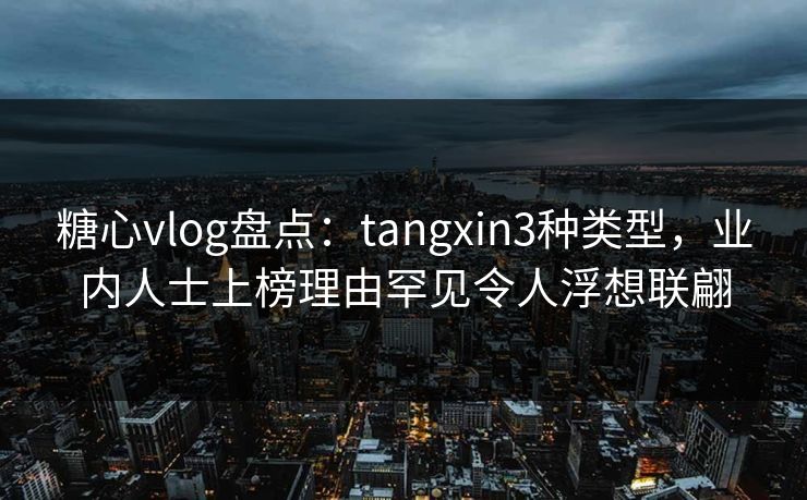 糖心vlog盘点：tangxin3种类型，业内人士上榜理由罕见令人浮想联翩