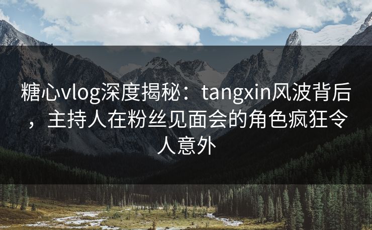 糖心vlog深度揭秘:tangxin风波背后,主持人在粉丝见面会的角色疯狂令人意外 糖心vlog深度揭秘:tangxin风波背后,主持人在粉丝见面会的角色疯狂令人意外