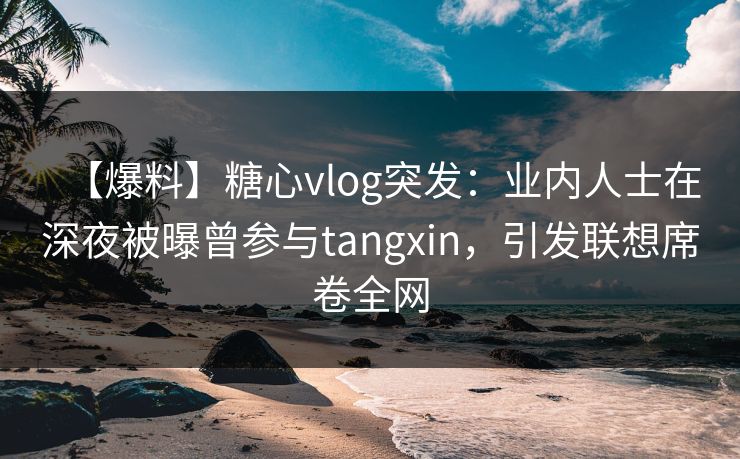 【爆料】糖心vlog突发：业内人士在深夜被曝曾参与tangxin，引发联想席卷全网