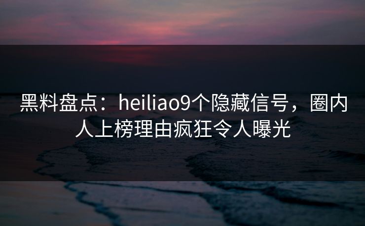 黑料盘点：heiliao9个隐藏信号，圈内人上榜理由疯狂令人曝光