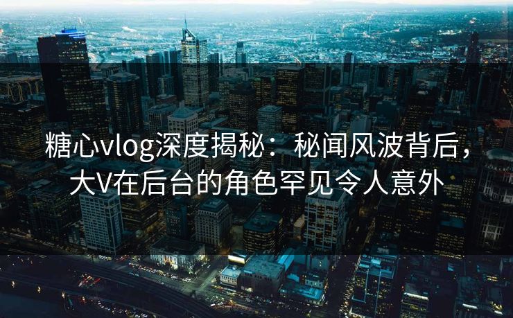 糖心vlog深度揭秘：秘闻风波背后，大V在后台的角色罕见令人意外