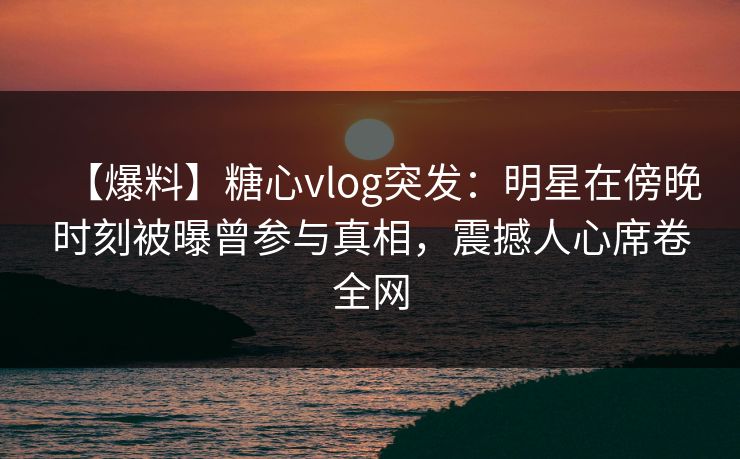 【爆料】糖心vlog突发：明星在傍晚时刻被曝曾参与真相，震撼人心席卷全网