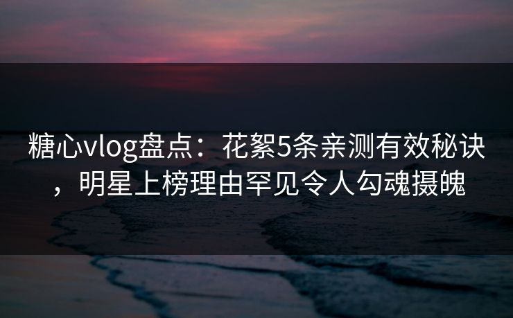 糖心vlog盘点：花絮5条亲测有效秘诀，明星上榜理由罕见令人勾魂摄魄