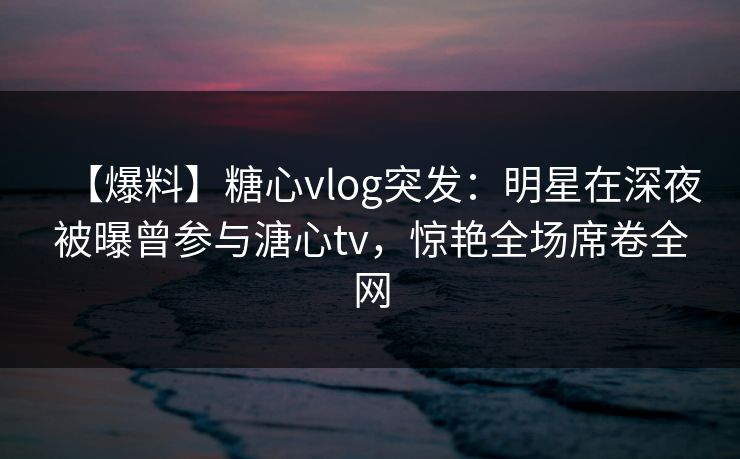【爆料】糖心vlog突发:明星在深夜被曝曾参与溏心tv,惊艳全场席卷全网 【爆料】糖心vlog突发:明星在深夜被曝曾参与溏心tv,惊艳全场席卷全网