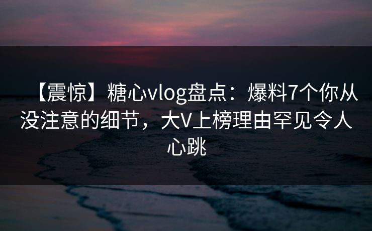 【震惊】糖心vlog盘点：爆料7个你从没注意的细节，大V上榜理由罕见令人心跳