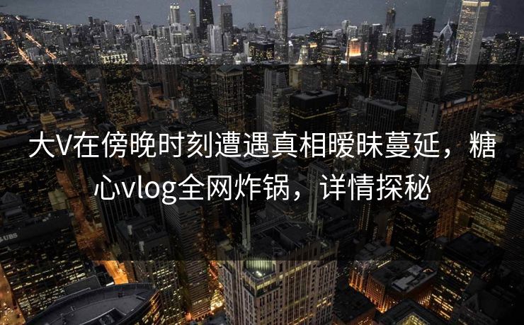 大V在傍晚时刻遭遇真相暧昧蔓延，糖心vlog全网炸锅，详情探秘