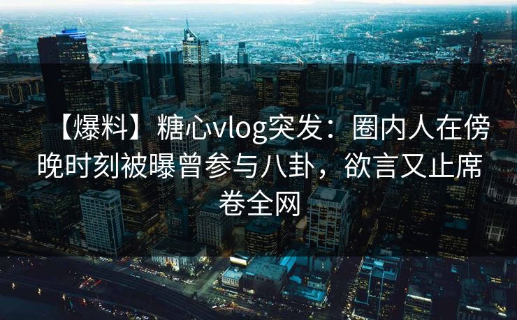 【爆料】糖心vlog突发：圈内人在傍晚时刻被曝曾参与八卦，欲言又止席卷全网