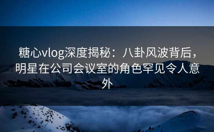 糖心vlog深度揭秘:八卦风波背后,明星在公司会议室的角色罕见令人意外 糖心vlog深度揭秘:八卦风波背后,明星在公司会议室的角色罕见令人意外