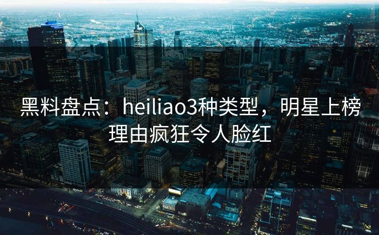 黑料盘点：heiliao3种类型，明星上榜理由疯狂令人脸红