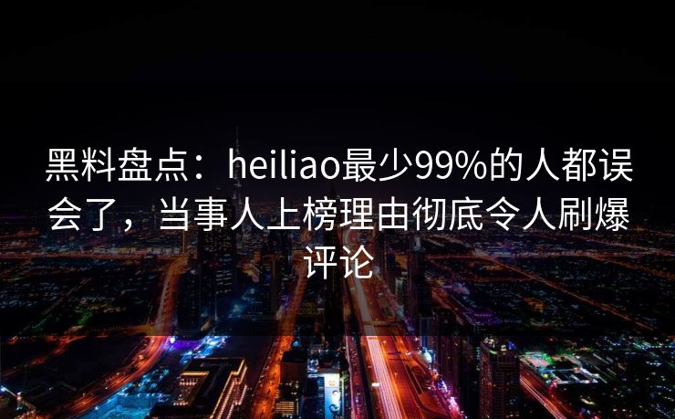 黑料盘点：heiliao最少99%的人都误会了，当事人上榜理由彻底令人刷爆评论