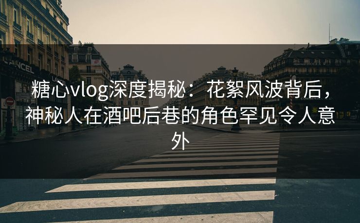 糖心vlog深度揭秘：花絮风波背后，神秘人在酒吧后巷的角色罕见令人意外