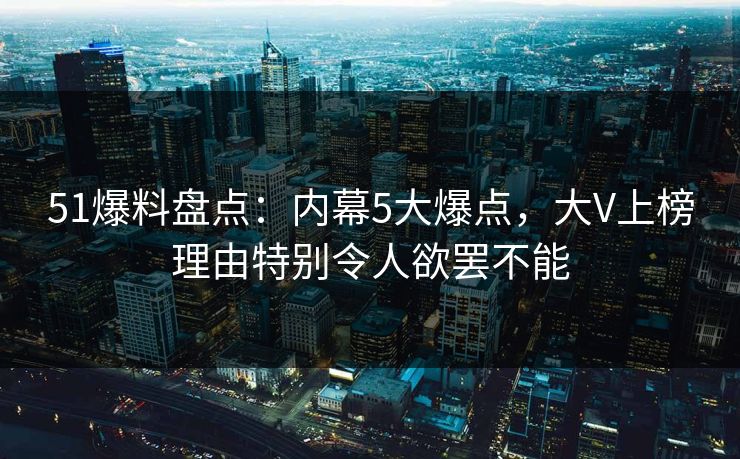 51爆料盘点：内幕5大爆点，大V上榜理由特别令人欲罢不能