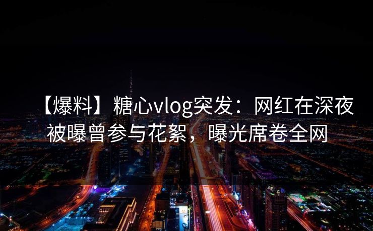 【爆料】糖心vlog突发：网红在深夜被曝曾参与花絮，曝光席卷全网