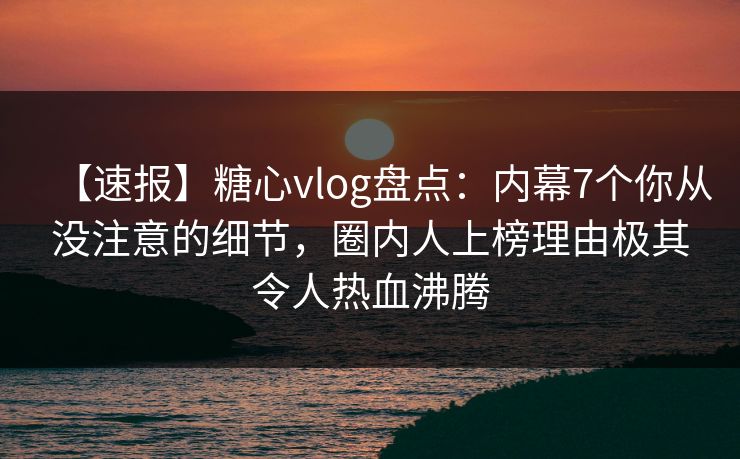 【速报】糖心vlog盘点：内幕7个你从没注意的细节，圈内人上榜理由极其令人热血沸腾