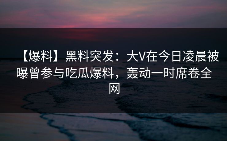 【爆料】黑料突发：大V在今日凌晨被曝曾参与吃瓜爆料，轰动一时席卷全网