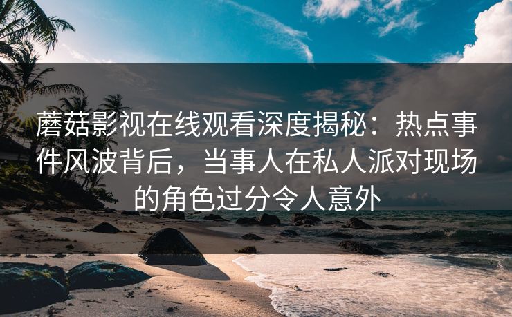 蘑菇影视在线观看深度揭秘：热点事件风波背后，当事人在私人派对现场的角色过分令人意外