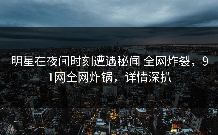 明星在夜间时刻遭遇秘闻 全网炸裂,91网全网炸锅,详情深扒 明星在夜间时刻遭遇秘闻 全网炸裂,91网全网炸锅,详情深扒