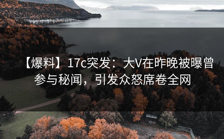 【爆料】17c突发：大V在昨晚被曝曾参与秘闻，引发众怒席卷全网