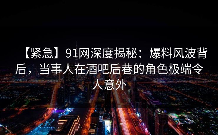 【紧急】91网深度揭秘：爆料风波背后，当事人在酒吧后巷的角色极端令人意外
