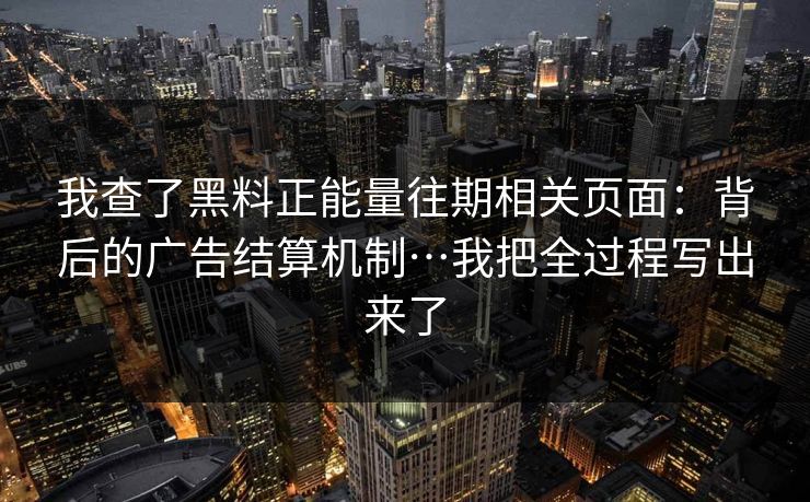 我查了黑料正能量往期相关页面：背后的广告结算机制…我把全过程写出来了