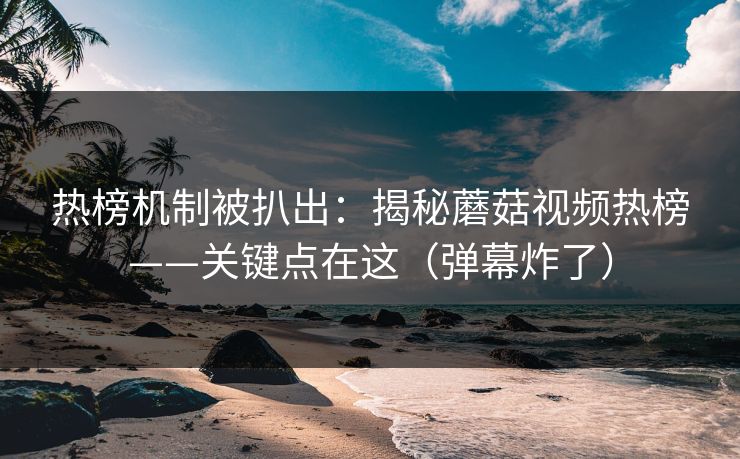 热榜机制被扒出：揭秘蘑菇视频热榜——关键点在这（弹幕炸了）