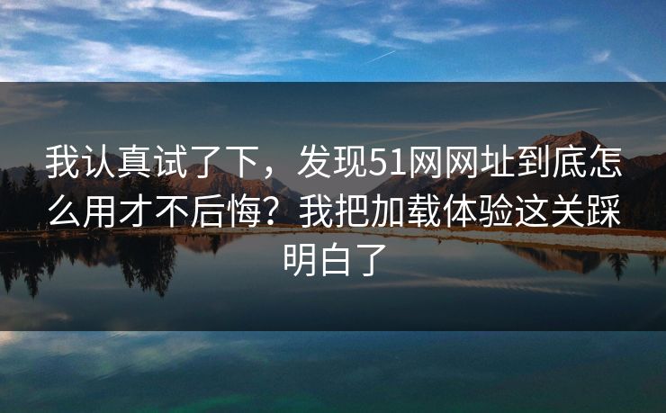我认真试了下,发现51网网址到底怎么用才不后悔?我把加载体验这关踩明白了 我认真试了下,发现51网网址到底怎么用才不后悔?我把加载体验这关踩明白了